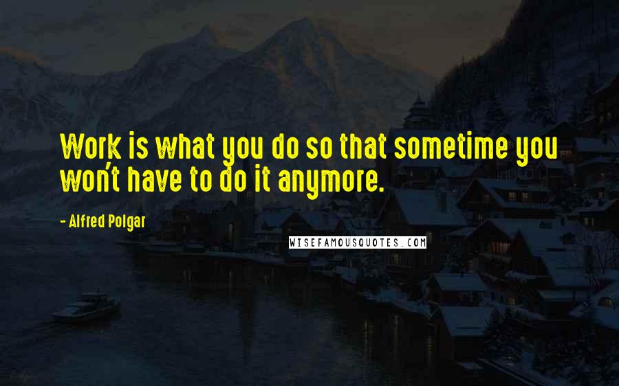 Alfred Polgar Quotes: Work is what you do so that sometime you won't have to do it anymore.