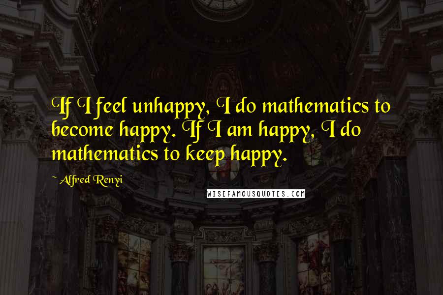 Alfred Renyi Quotes: If I feel unhappy, I do mathematics to become happy. If I am happy, I do mathematics to keep happy.