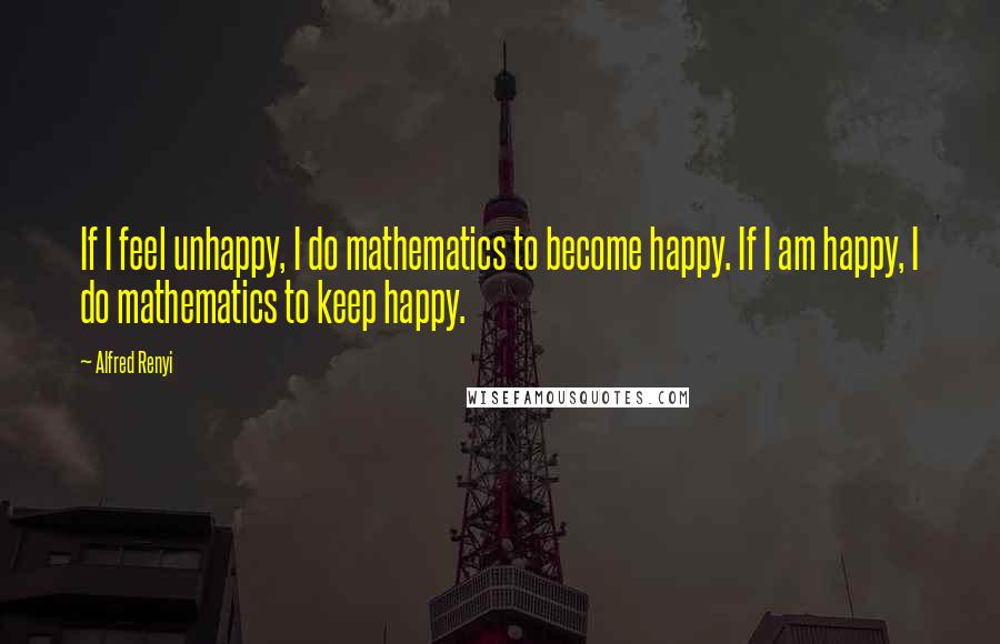 Alfred Renyi Quotes: If I feel unhappy, I do mathematics to become happy. If I am happy, I do mathematics to keep happy.