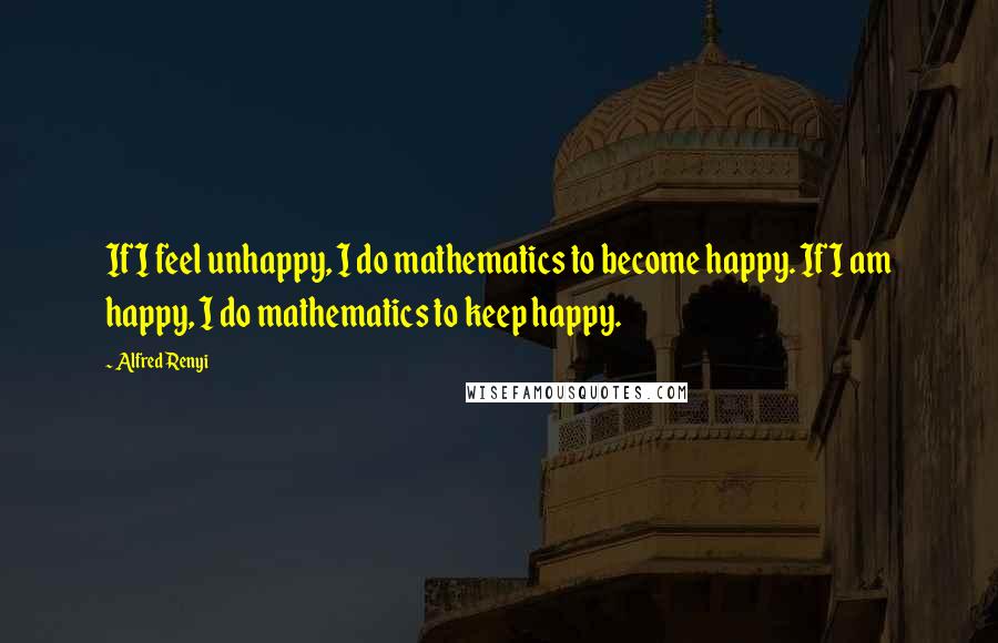 Alfred Renyi Quotes: If I feel unhappy, I do mathematics to become happy. If I am happy, I do mathematics to keep happy.