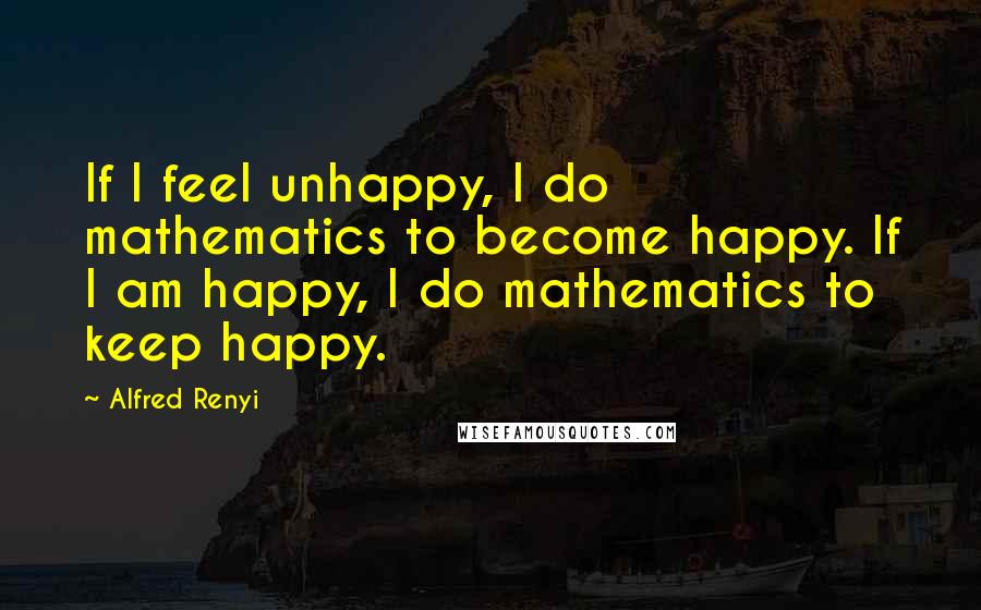 Alfred Renyi Quotes: If I feel unhappy, I do mathematics to become happy. If I am happy, I do mathematics to keep happy.