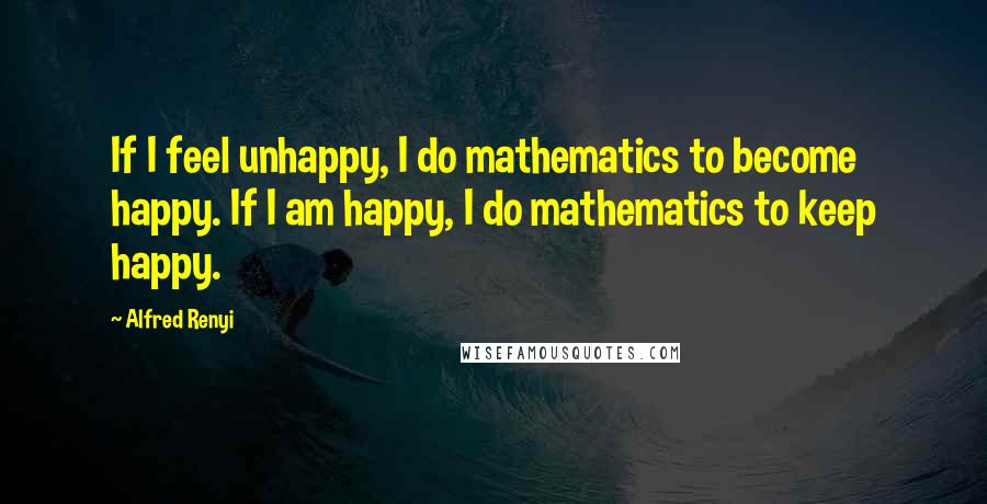 Alfred Renyi Quotes: If I feel unhappy, I do mathematics to become happy. If I am happy, I do mathematics to keep happy.