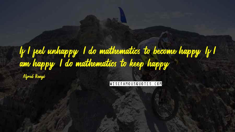 Alfred Renyi Quotes: If I feel unhappy, I do mathematics to become happy. If I am happy, I do mathematics to keep happy.