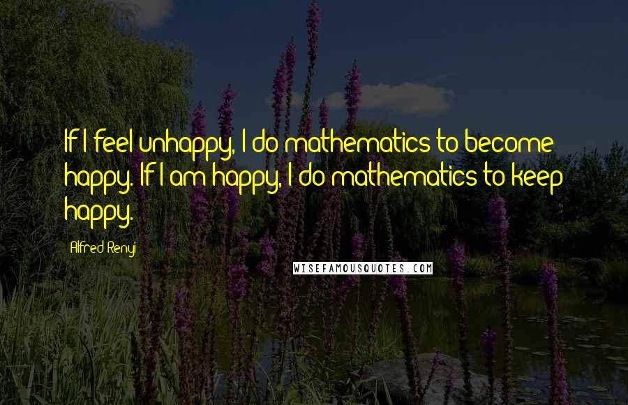 Alfred Renyi Quotes: If I feel unhappy, I do mathematics to become happy. If I am happy, I do mathematics to keep happy.