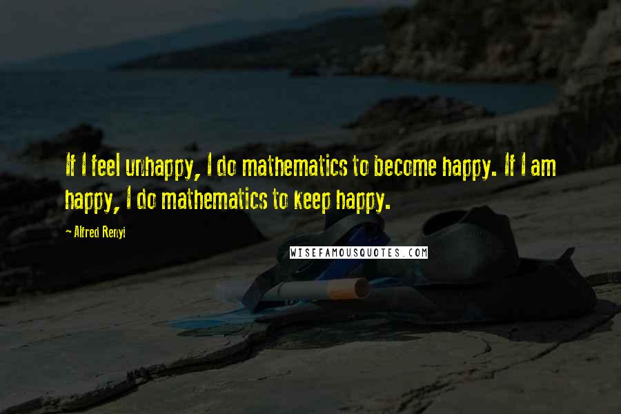 Alfred Renyi Quotes: If I feel unhappy, I do mathematics to become happy. If I am happy, I do mathematics to keep happy.