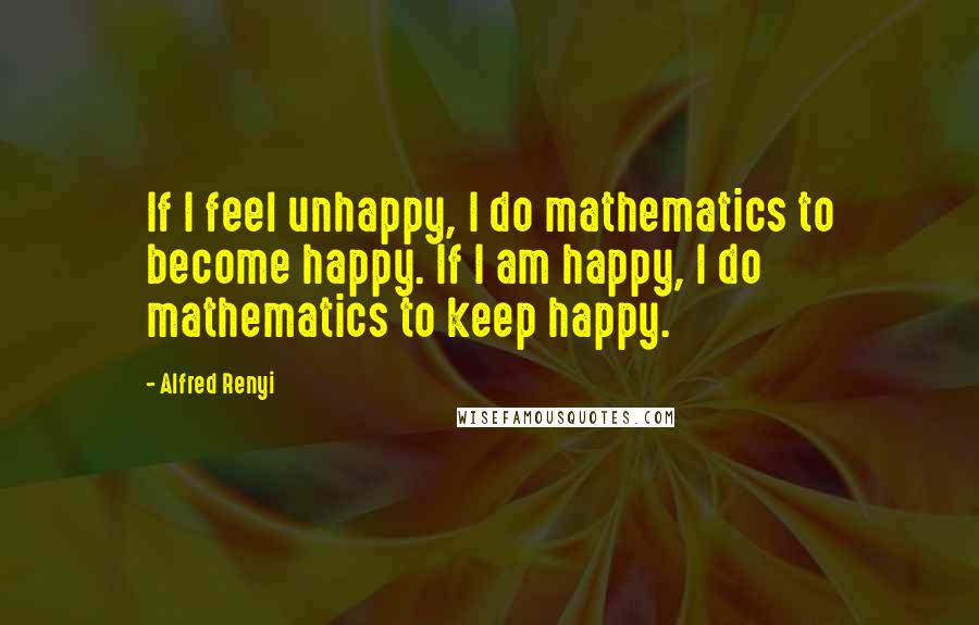 Alfred Renyi Quotes: If I feel unhappy, I do mathematics to become happy. If I am happy, I do mathematics to keep happy.