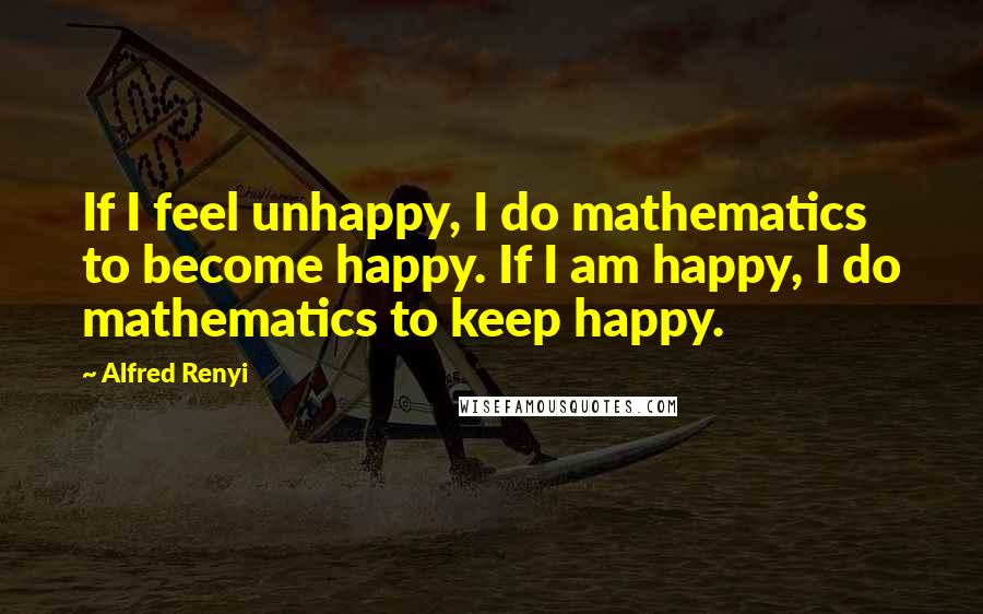 Alfred Renyi Quotes: If I feel unhappy, I do mathematics to become happy. If I am happy, I do mathematics to keep happy.