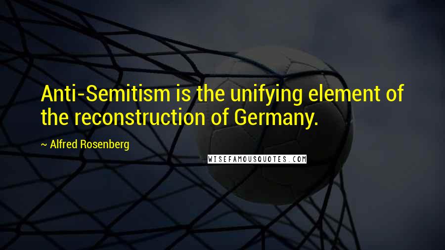 Alfred Rosenberg Quotes: Anti-Semitism is the unifying element of the reconstruction of Germany.