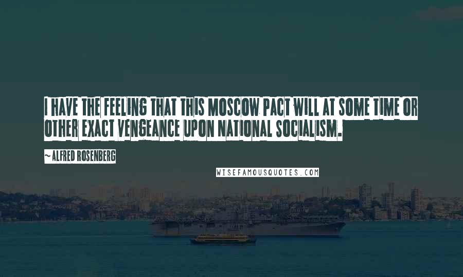 Alfred Rosenberg Quotes: I have the feeling that this Moscow Pact will at some time or other exact vengeance upon National Socialism.