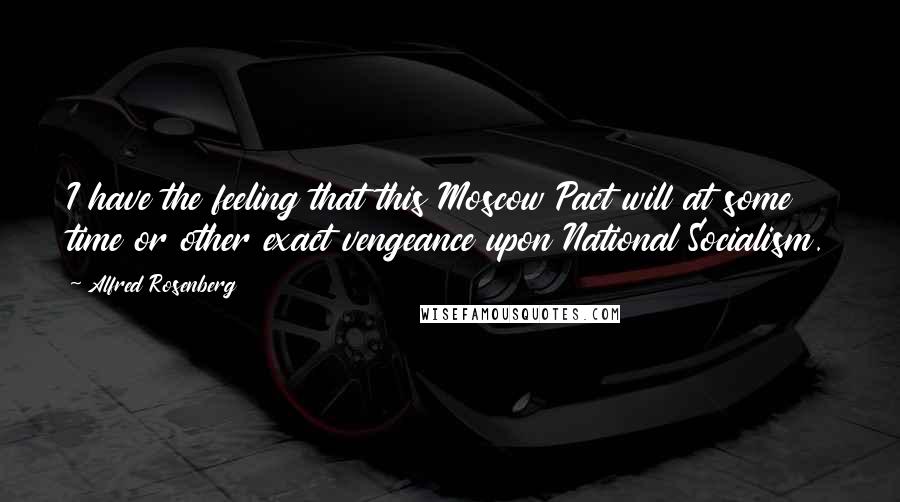 Alfred Rosenberg Quotes: I have the feeling that this Moscow Pact will at some time or other exact vengeance upon National Socialism.