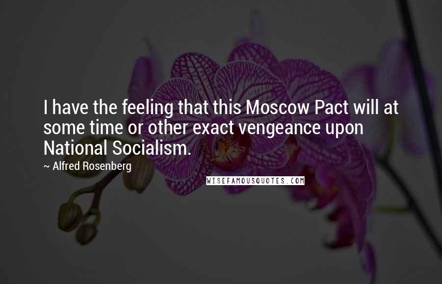 Alfred Rosenberg Quotes: I have the feeling that this Moscow Pact will at some time or other exact vengeance upon National Socialism.