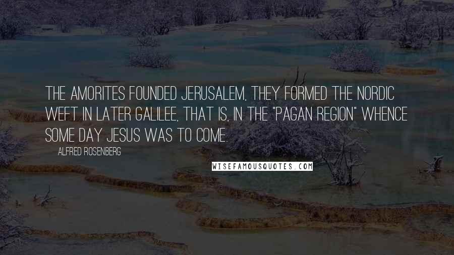Alfred Rosenberg Quotes: The Amorites founded Jerusalem, they formed the Nordic weft in later Galilee, that is, in the "pagan region" whence some day Jesus was to come.