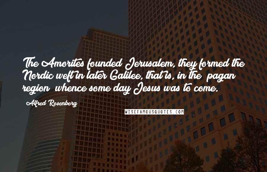 Alfred Rosenberg Quotes: The Amorites founded Jerusalem, they formed the Nordic weft in later Galilee, that is, in the "pagan region" whence some day Jesus was to come.