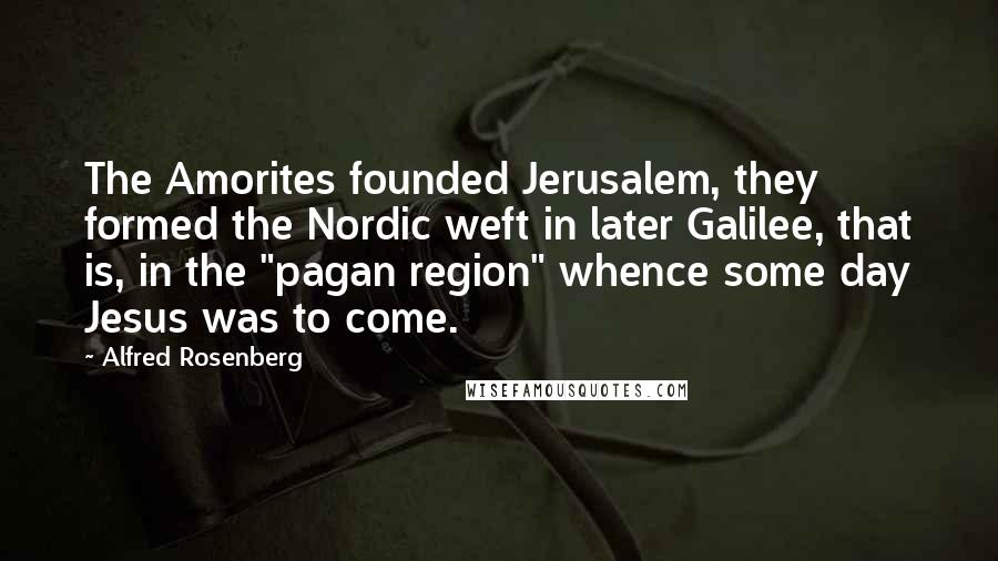 Alfred Rosenberg Quotes: The Amorites founded Jerusalem, they formed the Nordic weft in later Galilee, that is, in the "pagan region" whence some day Jesus was to come.