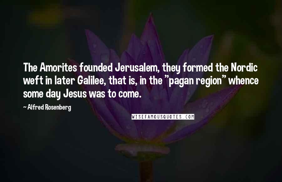 Alfred Rosenberg Quotes: The Amorites founded Jerusalem, they formed the Nordic weft in later Galilee, that is, in the "pagan region" whence some day Jesus was to come.
