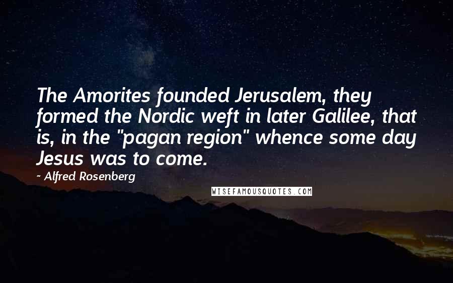Alfred Rosenberg Quotes: The Amorites founded Jerusalem, they formed the Nordic weft in later Galilee, that is, in the "pagan region" whence some day Jesus was to come.