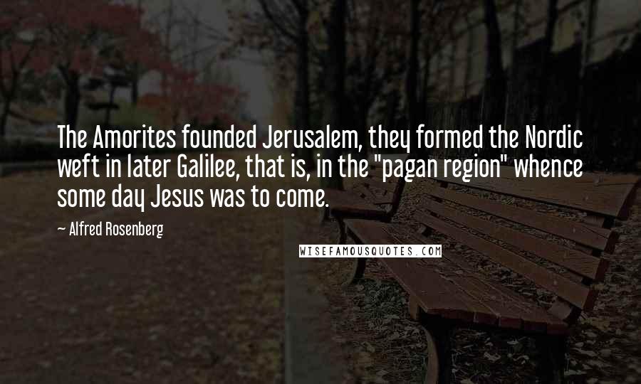 Alfred Rosenberg Quotes: The Amorites founded Jerusalem, they formed the Nordic weft in later Galilee, that is, in the "pagan region" whence some day Jesus was to come.