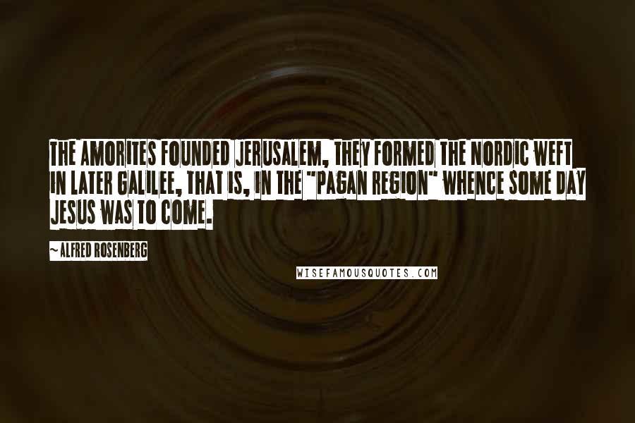 Alfred Rosenberg Quotes: The Amorites founded Jerusalem, they formed the Nordic weft in later Galilee, that is, in the "pagan region" whence some day Jesus was to come.