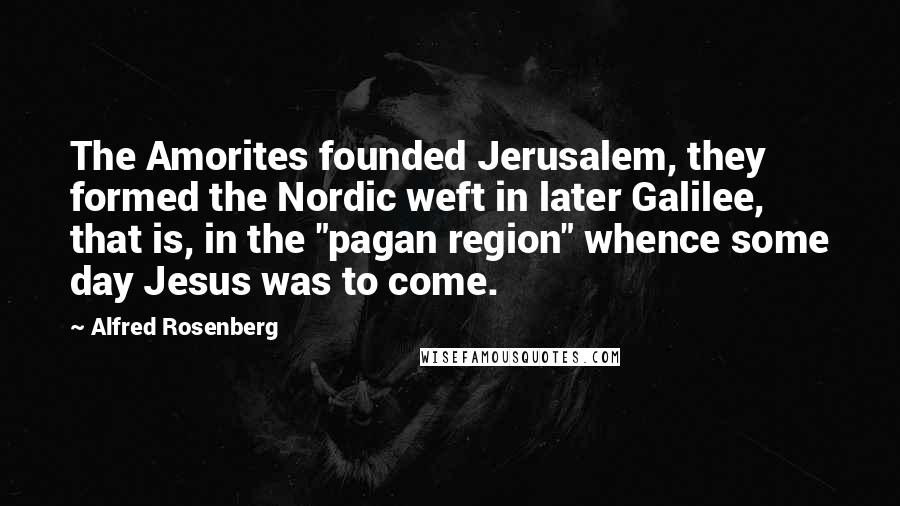 Alfred Rosenberg Quotes: The Amorites founded Jerusalem, they formed the Nordic weft in later Galilee, that is, in the "pagan region" whence some day Jesus was to come.