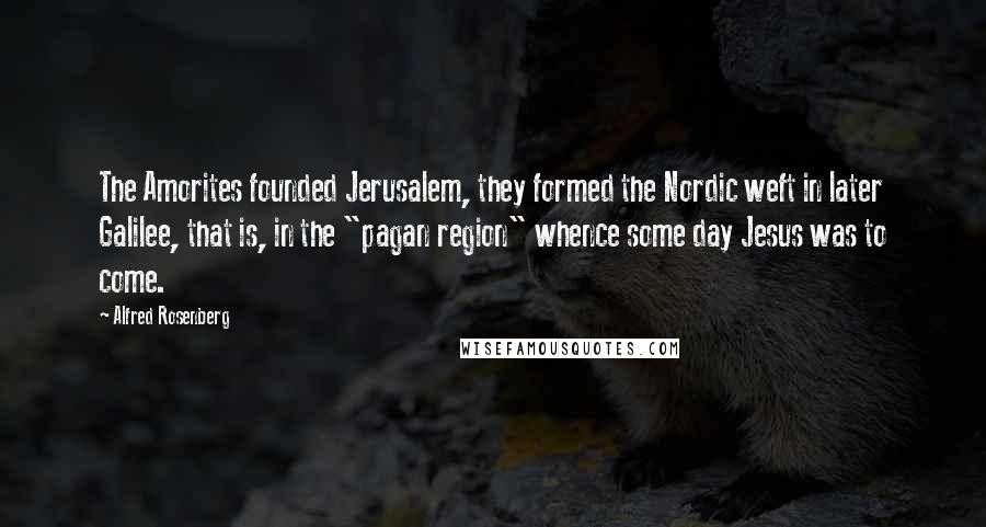 Alfred Rosenberg Quotes: The Amorites founded Jerusalem, they formed the Nordic weft in later Galilee, that is, in the "pagan region" whence some day Jesus was to come.