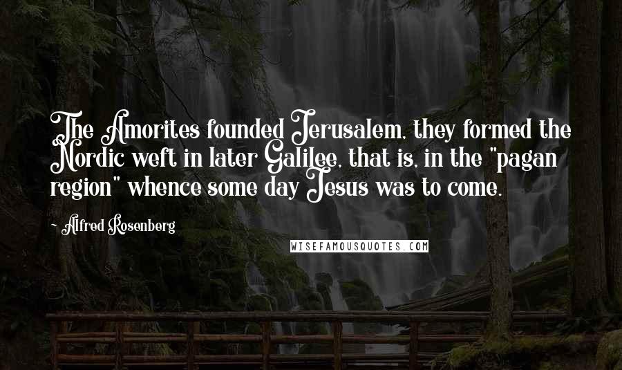 Alfred Rosenberg Quotes: The Amorites founded Jerusalem, they formed the Nordic weft in later Galilee, that is, in the "pagan region" whence some day Jesus was to come.