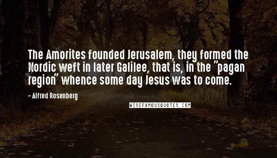 Alfred Rosenberg Quotes: The Amorites founded Jerusalem, they formed the Nordic weft in later Galilee, that is, in the "pagan region" whence some day Jesus was to come.