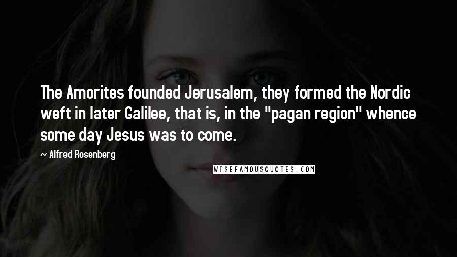 Alfred Rosenberg Quotes: The Amorites founded Jerusalem, they formed the Nordic weft in later Galilee, that is, in the "pagan region" whence some day Jesus was to come.