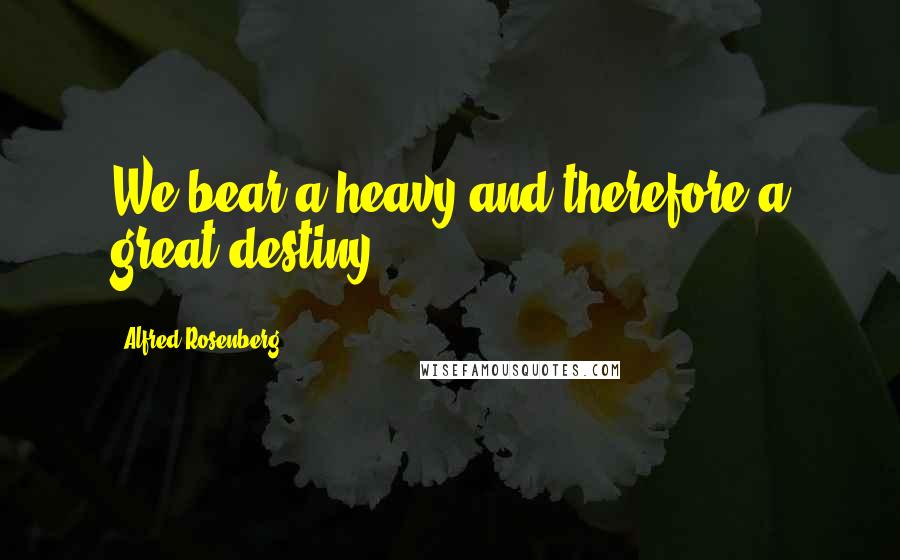 Alfred Rosenberg Quotes: We bear a heavy and therefore a great destiny.