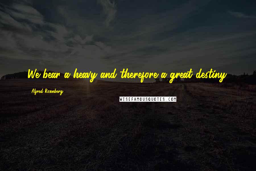 Alfred Rosenberg Quotes: We bear a heavy and therefore a great destiny.