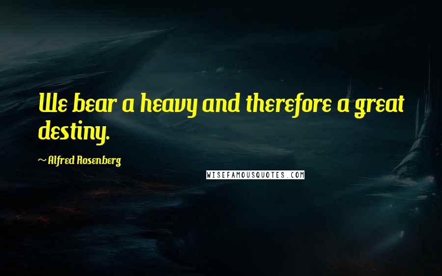 Alfred Rosenberg Quotes: We bear a heavy and therefore a great destiny.