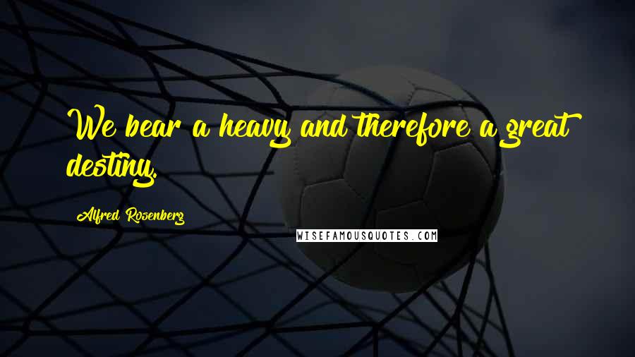 Alfred Rosenberg Quotes: We bear a heavy and therefore a great destiny.