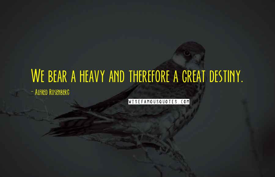 Alfred Rosenberg Quotes: We bear a heavy and therefore a great destiny.