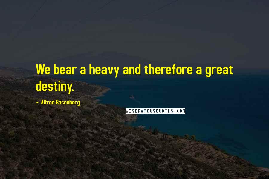 Alfred Rosenberg Quotes: We bear a heavy and therefore a great destiny.