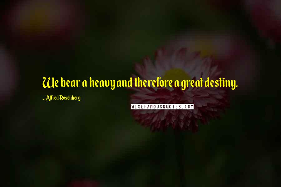 Alfred Rosenberg Quotes: We bear a heavy and therefore a great destiny.