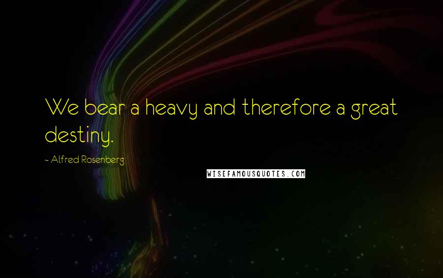 Alfred Rosenberg Quotes: We bear a heavy and therefore a great destiny.