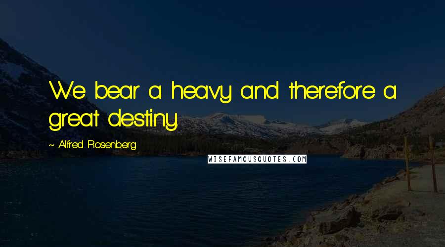Alfred Rosenberg Quotes: We bear a heavy and therefore a great destiny.