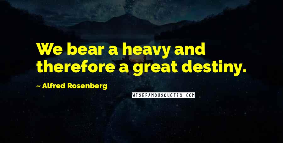 Alfred Rosenberg Quotes: We bear a heavy and therefore a great destiny.