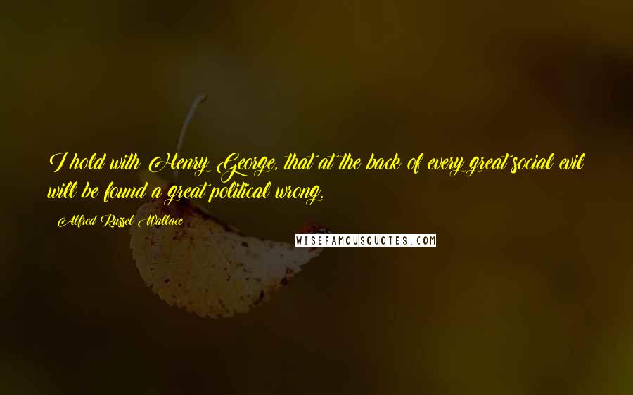 Alfred Russel Wallace Quotes: I hold with Henry George, that at the back of every great social evil will be found a great political wrong.