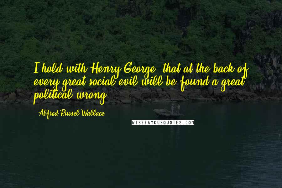 Alfred Russel Wallace Quotes: I hold with Henry George, that at the back of every great social evil will be found a great political wrong.