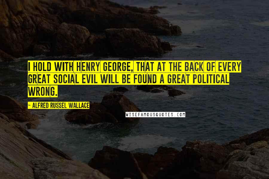 Alfred Russel Wallace Quotes: I hold with Henry George, that at the back of every great social evil will be found a great political wrong.