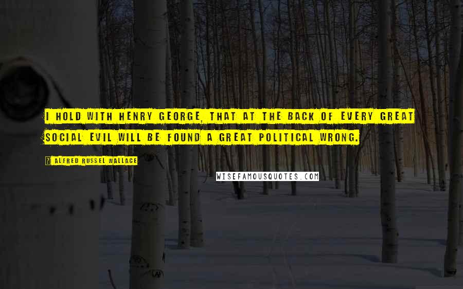 Alfred Russel Wallace Quotes: I hold with Henry George, that at the back of every great social evil will be found a great political wrong.