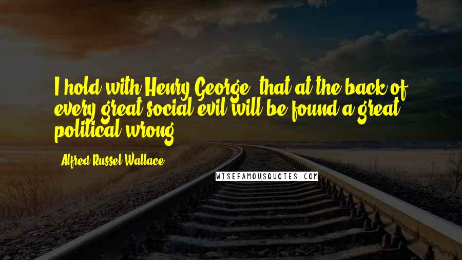 Alfred Russel Wallace Quotes: I hold with Henry George, that at the back of every great social evil will be found a great political wrong.