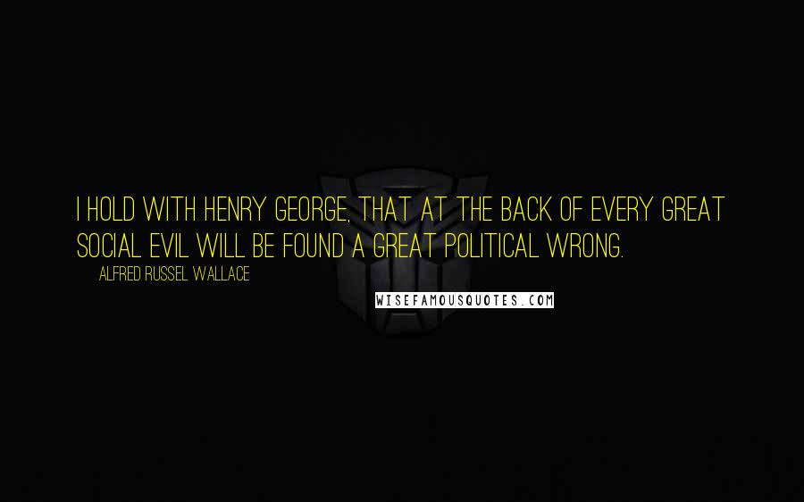 Alfred Russel Wallace Quotes: I hold with Henry George, that at the back of every great social evil will be found a great political wrong.