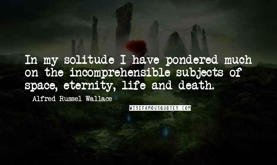 Alfred Russel Wallace Quotes: In my solitude I have pondered much on the incomprehensible subjects of space, eternity, life and death.