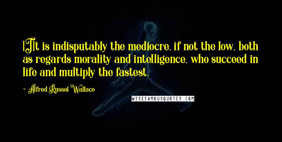 Alfred Russel Wallace Quotes: [I]t is indisputably the mediocre, if not the low, both as regards morality and intelligence, who succeed in life and multiply the fastest.