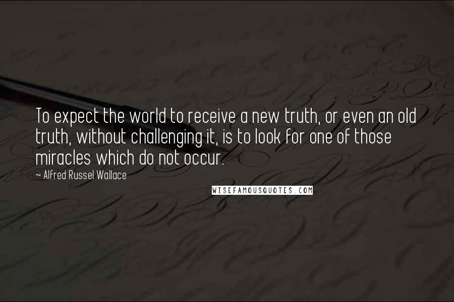 Alfred Russel Wallace Quotes: To expect the world to receive a new truth, or even an old truth, without challenging it, is to look for one of those miracles which do not occur.