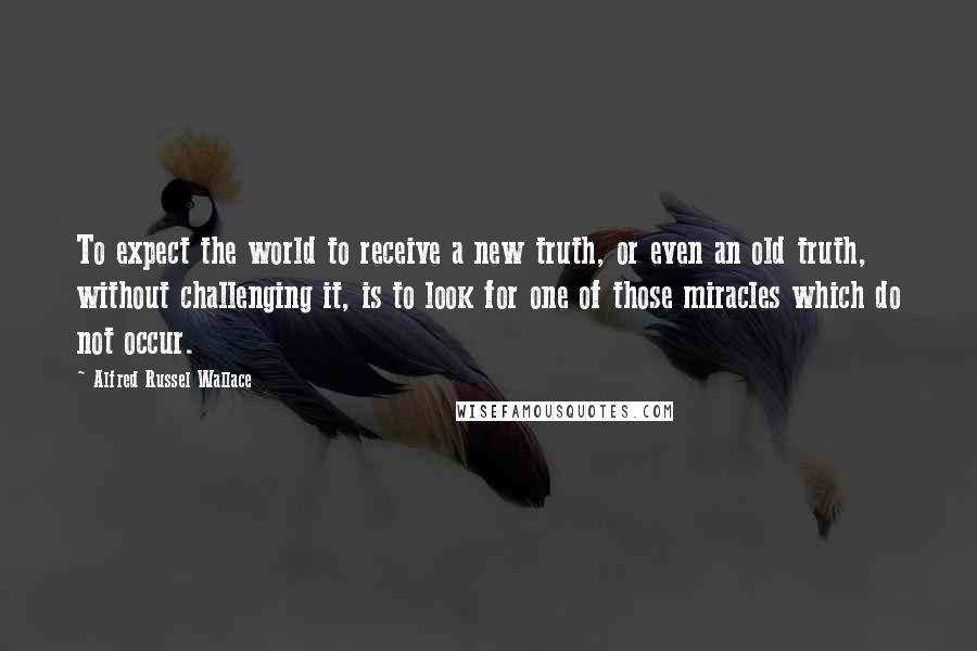 Alfred Russel Wallace Quotes: To expect the world to receive a new truth, or even an old truth, without challenging it, is to look for one of those miracles which do not occur.