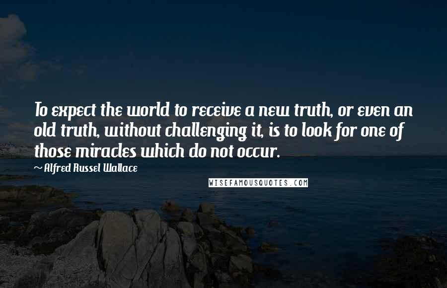 Alfred Russel Wallace Quotes: To expect the world to receive a new truth, or even an old truth, without challenging it, is to look for one of those miracles which do not occur.