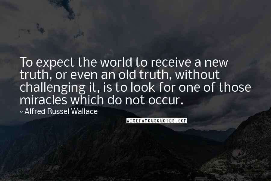 Alfred Russel Wallace Quotes: To expect the world to receive a new truth, or even an old truth, without challenging it, is to look for one of those miracles which do not occur.