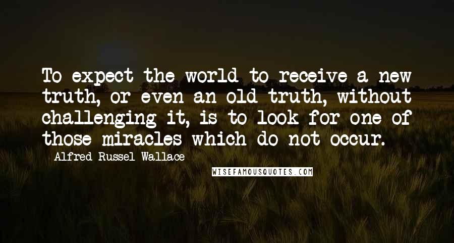 Alfred Russel Wallace Quotes: To expect the world to receive a new truth, or even an old truth, without challenging it, is to look for one of those miracles which do not occur.